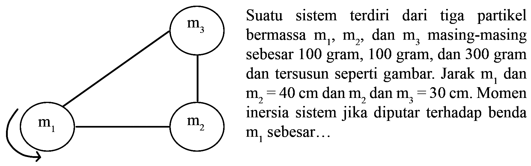 Suatu sistem terdiri dari tiga partikel bermassa m1, m2 dan m3 masing-masing sebesar 100 gram, 100 gram, dan 300 gram dan tersusun seperti gambar. Jarak m1 dan m2 = 40 cm dan m2 dan m3 = 30 cm. Momen inersia sistem jika diputar terhadap benda m1 sebesar 
m3 m1 m2