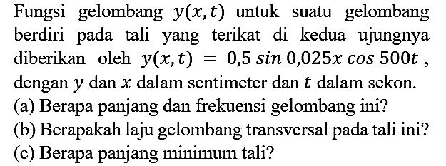 Fungsi gelombang y(x, t) untuk suatu gelombang berdiri pada tali yang terikat di kedua ujungnya diberikan oleh y(x, t) = 0,5 sin 0,025x cos 500t, dengan y dan x dalam sentimeter dan t dalam sekon.
(a) Berapa panjang dan frekuensi gelombang ini?
(b) Berapakah laju gelombang transversal pada tali ini?
(c) Berapa panjang minimum tali?