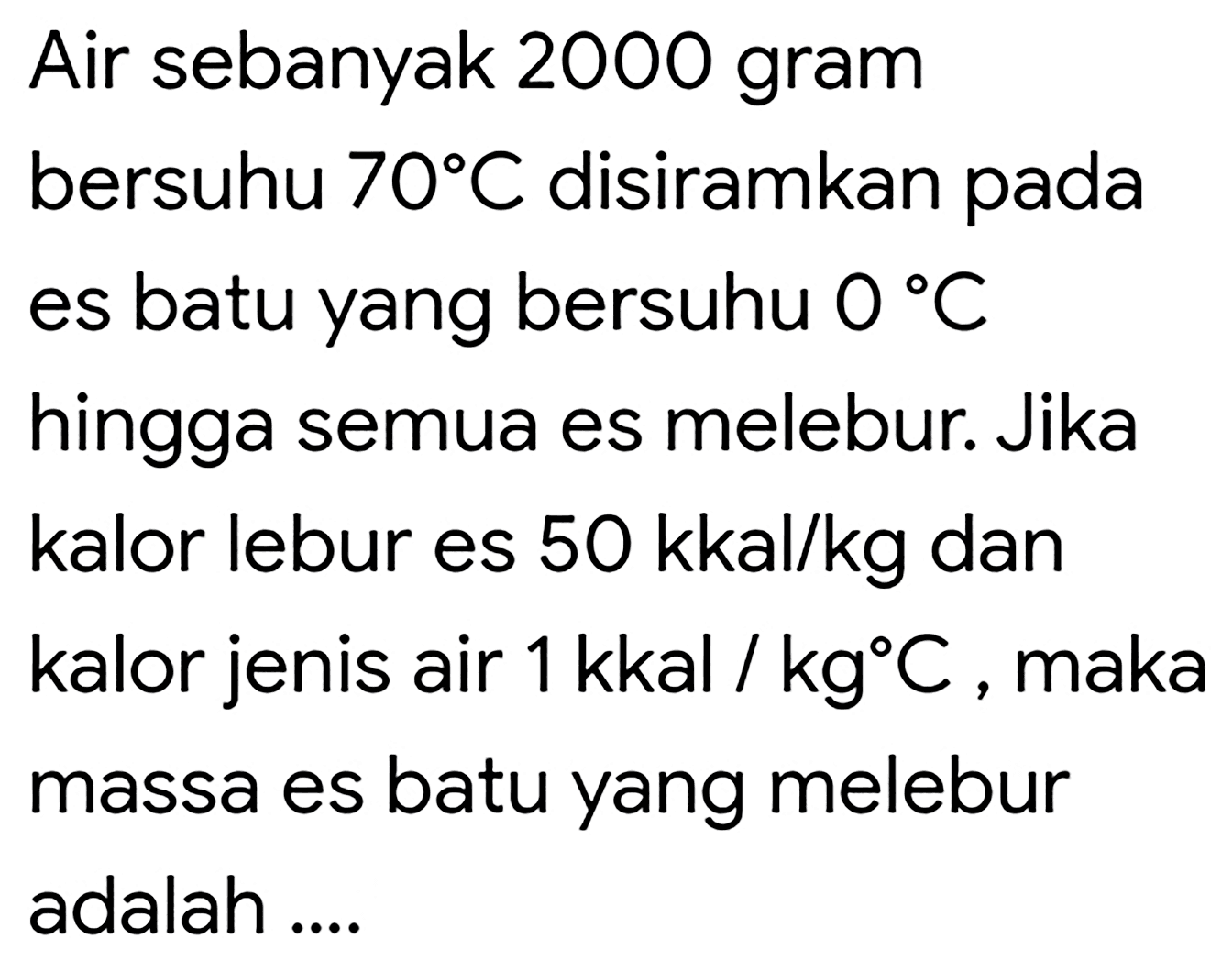 Air sebanyak 2000 gram bersuhu  70 C  disiramkan pada es batu yang bersuhu  0 C  hingga semua es melebur. Jika kalor lebur es  50 kkal / kg  dan kalor jenis air  1 kkal / kg C , maka massa es batu yang melebur adalah ....