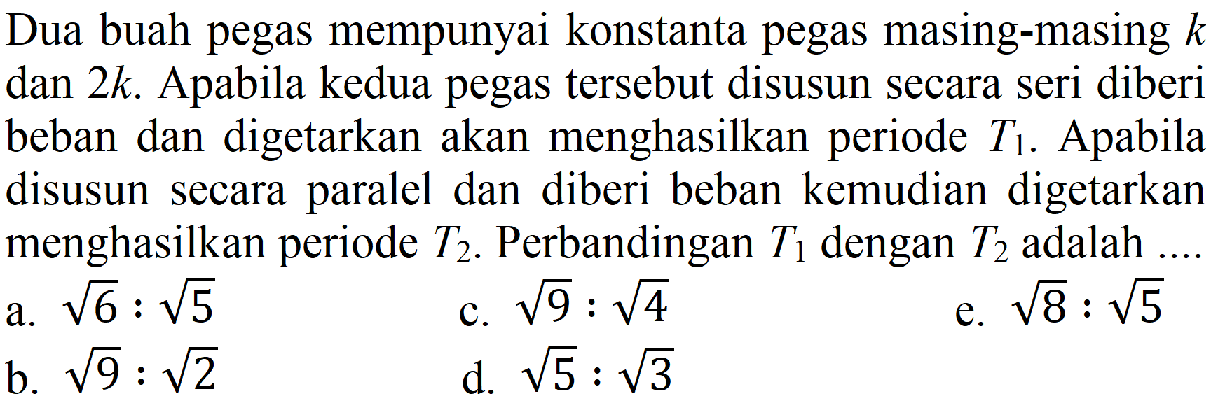 Dua buah pegas mempunyai konstanta pegas masing-masing  k  dan  2 k . Apabila kedua pegas tersebut disusun secara seri diberi beban dan digetarkan akan menghasilkan periode  T_(1) . Apabila disusun secara paralel dan diberi beban kemudian digetarkan menghasilkan periode  T_(2) . Perbandingan  T_(1)  dengan  T_(2)  adalah ...
a.  akar(6): akar(5) 
c.  akar(9): akar(4) 
e.  akar(8): akar(5) 
b.  akar(9): akar(2) 
d.  akar(5): akar(3) 