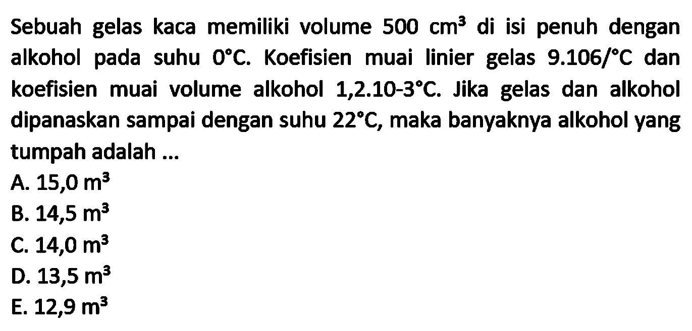 Sebuah gelas kaca memiliki volume  500 cm^(3)  di isi penuh dengan alkohol pada suhu  0 C . Koefisien muai linier gelas  9.106 /{ ) C  dan koefisien muai volume alkohol  1,2.10-3 C . Jika gelas dan alkohol dipanaskan sampai dengan suhu  22 C , maka banyaknya alkohol yang tumpah adalah ...
A.  15,0 m^(3) 
B.  14,5 m^(3) 
C.  14,0 m^(3) 
D.  13,5 m^(3) 
E.  12,9 m^(3) 