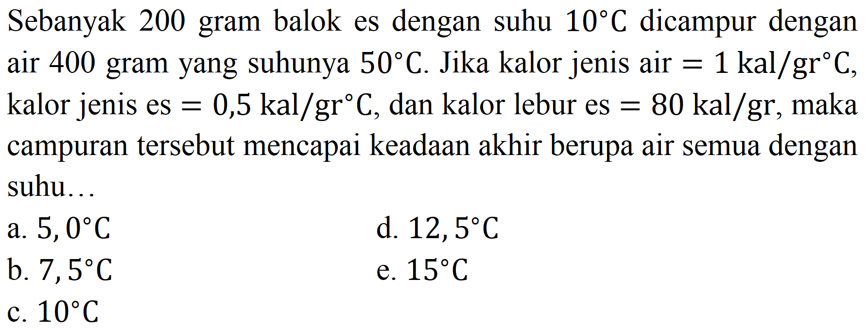 Sebanyak 200 gram balok es dengan suhu  10 C  dicampur dengan air 400 gram yang suhunya  50 C . Jika kalor jenis air  =1 kal / gr C , kalor jenis es  =0,5 kal / gr C , dan kalor lebur es  =80 kal / gr , maka campuran tersebut mencapai keadaan akhir berupa air semua dengan suhu..
a.  5,0 C 
d.  12,5 C 
b.  7,5 C 
e.  15 C 