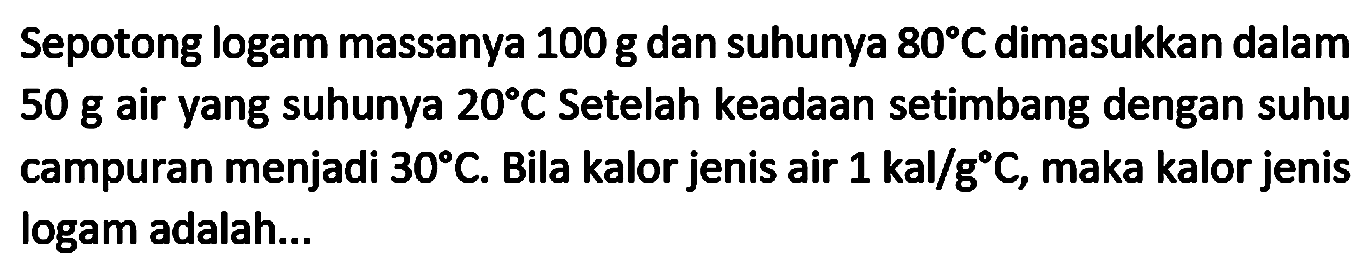 Sepotong logam massanya  100 ~g  dan suhunya  80 C  dimasukkan dalam  50 ~g  air yang suhunya  20 C  Setelah keadaan setimbang dengan suhu campuran menjadi  30 C . Bila kalor jenis air  1 kal / g C , maka kalor jenis logam adalah...