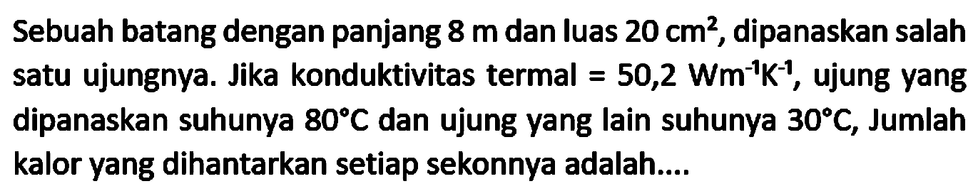 Sebuah batang dengan panjang  8 m  dan luas  20 cm^(2) , dipanaskan salah satu ujungnya. Jika konduktivitas termal  =50,2 Wm^(-1) ~K^(-1) , ujung yang dipanaskan suhunya  80 C  dan ujung yang lain suhunya  30 C , Jumlah kalor yang dihantarkan setiap sekonnya adalah....