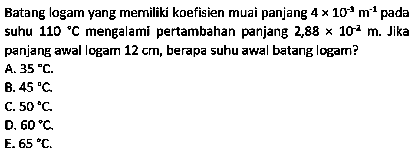 Batang logam yang memiliki koefisien muai panjang  4 x 10^(-3) m^(-1)  pada suhu  110 C  mengalami pertambahan panjang  2,88 x 10^(-2) m . Jika panjang awal logam  12 cm , berapa suhu awal batang logam?
A.  35 C .
B.  45 C .
C.  50 C .
D.  60 C .
E.  65 C .