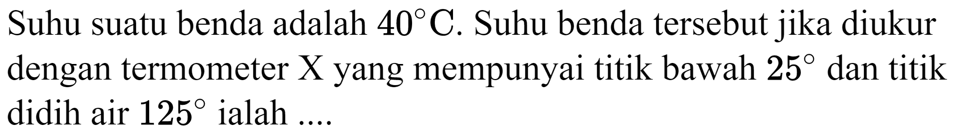 Suhu suatu benda adalah  40 C . Suhu benda tersebut jika diukur dengan termometer X yang mempunyai titik bawah  25  dan titik didih air  125  ialah ....