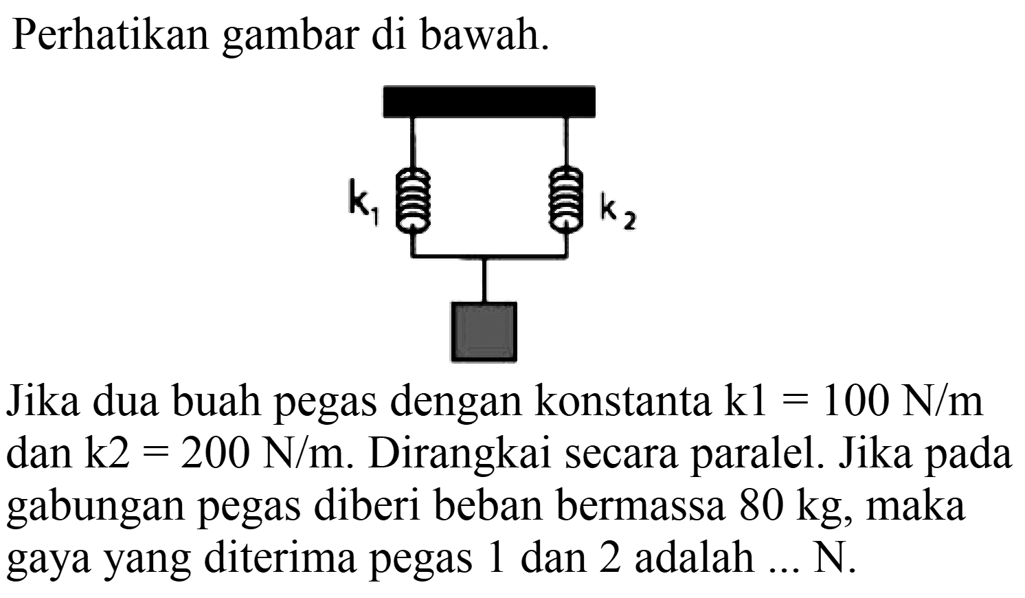 Perhatikan gambar di bawah.
Jika dua buah pegas dengan konstanta  k 1=100 N / m  dan  k 2=200 N / m . Dirangkai secara paralel. Jika pada gabungan pegas diberi beban bermassa  80 kg , maka gaya yang diterima pegas 1 dan 2 adalah ... N.