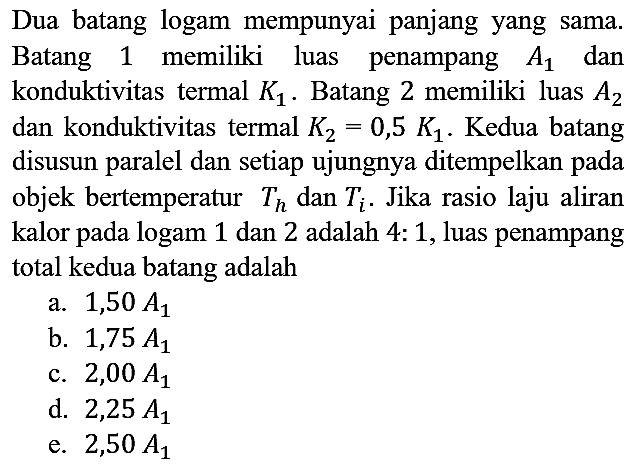 Dua batang logam mempunyai panjang yang sama. Batang 1 memiliki luas penampang A1 dan konduktivitas termal K1. Batang 2 memiliki luas A2 dan konduktivitas termal K2=0,5 K1. Kedua batang disusun paralel dan setiap ujungnya ditempelkan pada objek bertemperatur Th dan Ti. Jika rasio laju aliran kalor pada logam 1 dan 2 adalah 4 : 1, luas penampang total kedua batang adalah