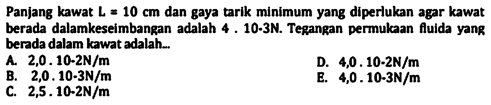 Panjang kawat  L=10 cm  dan gaya tarik minimum yang diperlukan agar kawat berada dalamkeseimbangan adalah  4.10-3 N . Tegangan permukaan fluida yang berada dalam kawat adalah..
A  2,0,10-2 N / m 
D.  4,0 . 10-2 N / m 
B.  2,0 . 10 . 3 N / m 
E.  4,0 . 10-3 N / m 
C.  2,5.10-2 N / m 