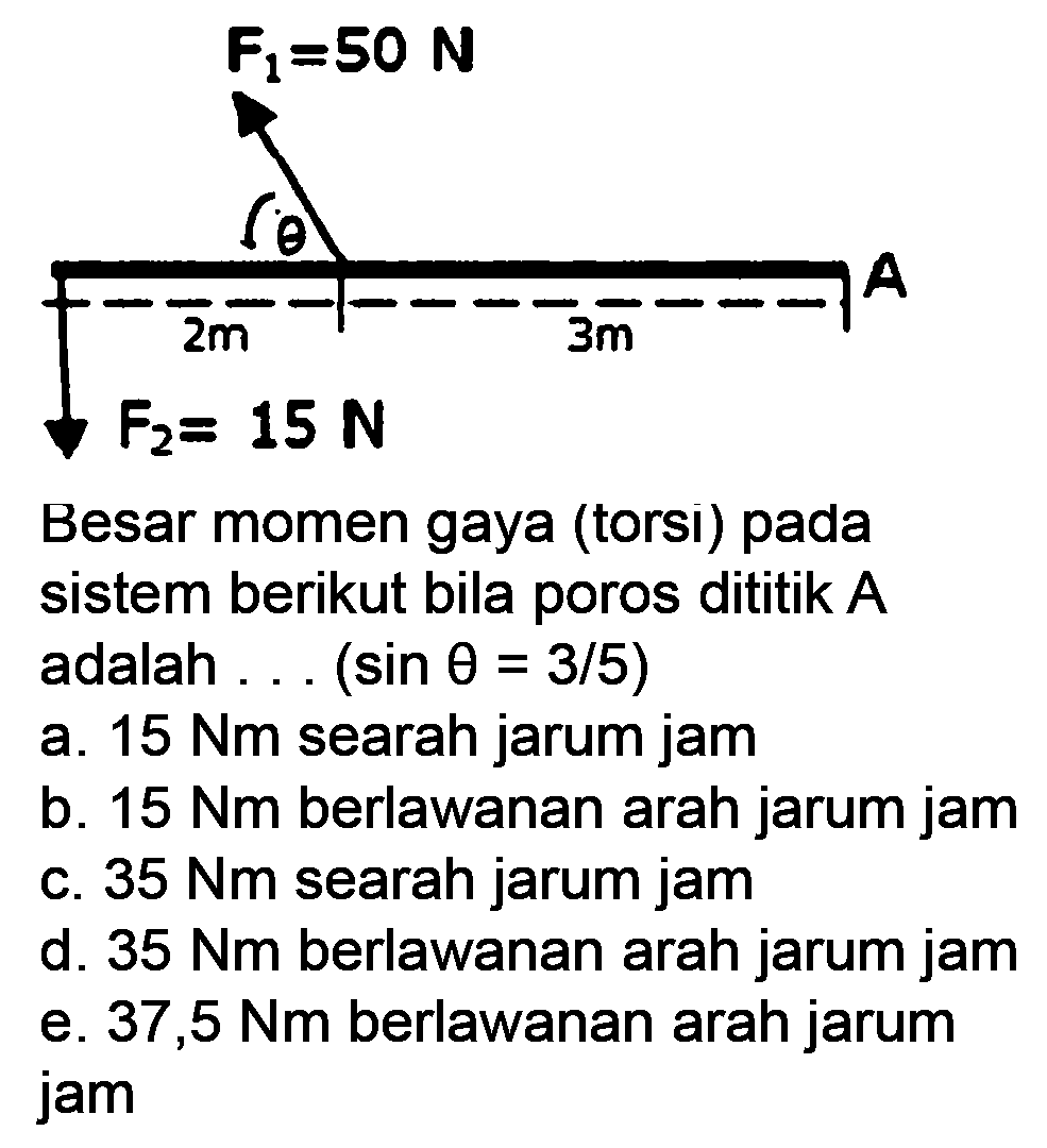 Besar momen gaya (torsı) pada sistem berikut bila poros dititik  A  adalah ...  (sin theta=3 / 5) 
a.  15 Nm  searah jarum jam
b.  15 Nm  berlawanan arah jarum jam
c.  35 Nm  searah jarum jam
d.  35 Nm  berlawanan arah jarum jam
e.  37,5 Nm  berlawanan arah jarum jam