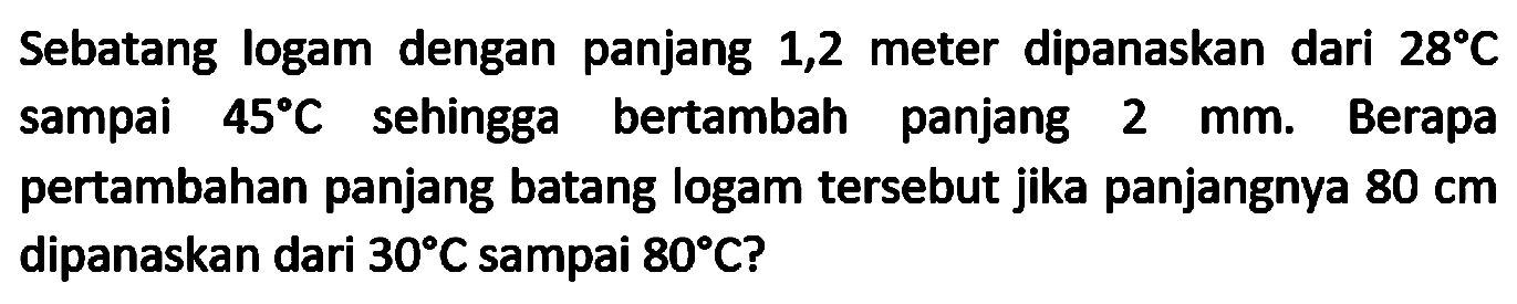 Sebatang logam dengan panjang 1,2 meter dipanaskan dari  28 C  sampai  45 C  sehingga bertambah panjang  2 ~mm . Berapa pertambahan panjang batang logam tersebut jika panjangnya  80 cm  dipanaskan dari  30 C  sampai  80 C  ?