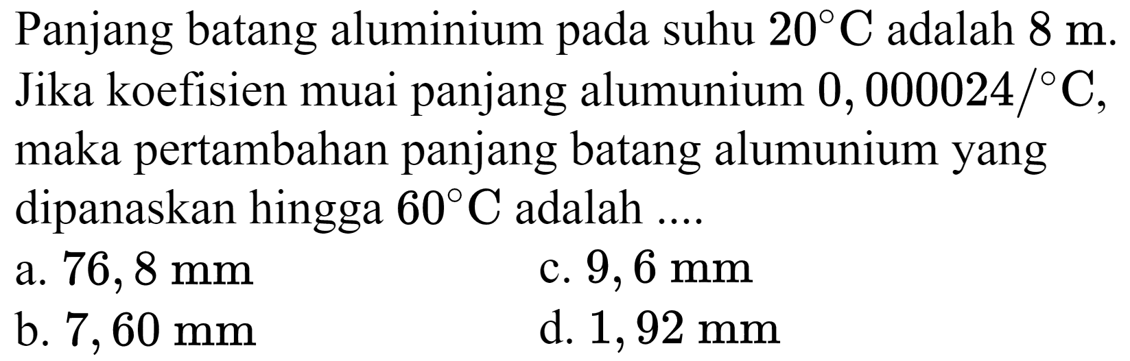 Panjang batang aluminium pada suhu  20 C  adalah  8 m . Jika koefisien muai panjang alumunium  0,000024 /{ ) C , maka pertambahan panjang batang alumunium yang dipanaskan hingga  60 C  adalah ....
a.  76,8 ~mm 
c.  9,6 ~mm 
b.  7,60 ~mm 
d.  1,92 ~mm 