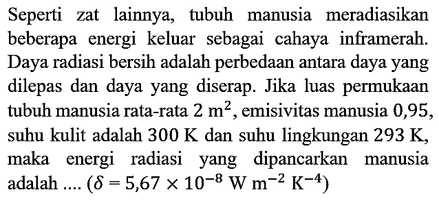 Seperti zat lainnya, tubuh manusia meradiasikan beberapa energi keluar sebagai cahaya inframerah. Daya radiasi bersih adalah perbedaan antara daya yang dilepas dan daya yang diserap. Jika luas permukaan tubuh manusia rata-rata 2 m^2, emisivitas manusia 0,95, suhu kulit adalah 300 K dan suhu lingkungan 293 K, maka energi radiasi yang dipancarkan manusia adalah .... (delta=5,67 x 10^(-8) W m^(-2) K^(-4))