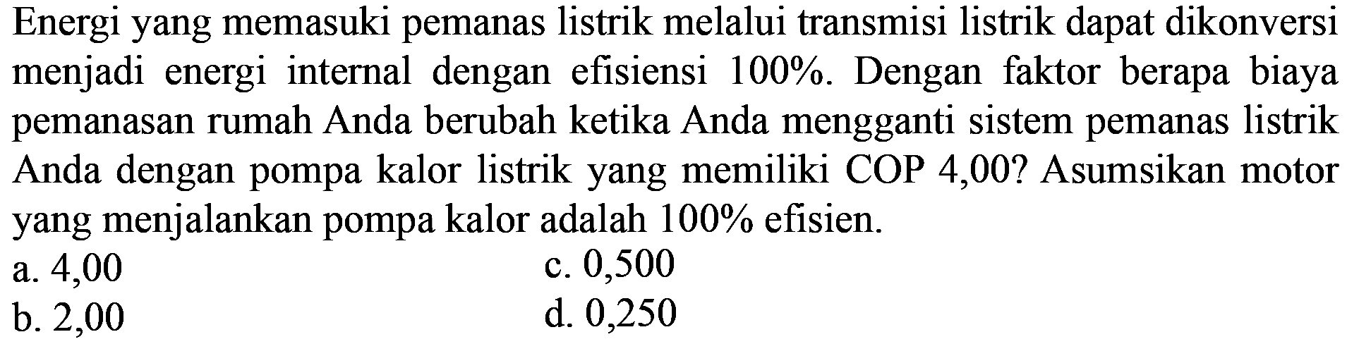 Energi yang memasuki pemanas listrik melalui transmisi listrik dapat dikonversi menjadi energi internal dengan efisiensi 100 %. Dengan faktor berapa biaya pemanasan rumah Anda berubah ketika Anda mengganti sistem pemanas listrik Anda dengan pompa kalor listrik yang memiliki COP 4,00? Asumsikan motor yang menjalankan pompa kalor adalah 100 % efisien.
