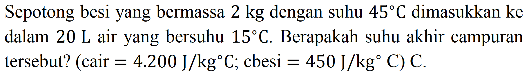 Sepotong besi yang bermassa  2 kg  dengan suhu  45 C  dimasukkan ke dalam  20 ~L  air yang bersuhu  15 C . Berapakah suhu akhir campuran tersebut? (cair  =4.200 ~J / kg C ; cbesi  =450 ~J / kg C  ) C.