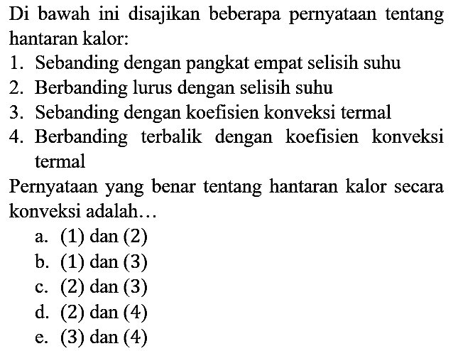 Di bawah ini disajikan beberapa pernyataan tentang hantaran kalor:
1. Sebanding dengan pangkat empat selisih suhu
2. Berbanding lurus dengan selisih suhu
3. Sebanding dengan koefisien konveksi termal
4. Berbanding terbalik dengan koefisien konveksi termal

Pernyataan yang benar tentang hantaran kalor secara konveksi adalah...
a. (1) dan (2)
b. (1) dan (3)
c. (2) dan (3)
d. (2) dan (4)
e. (3) dan (4)