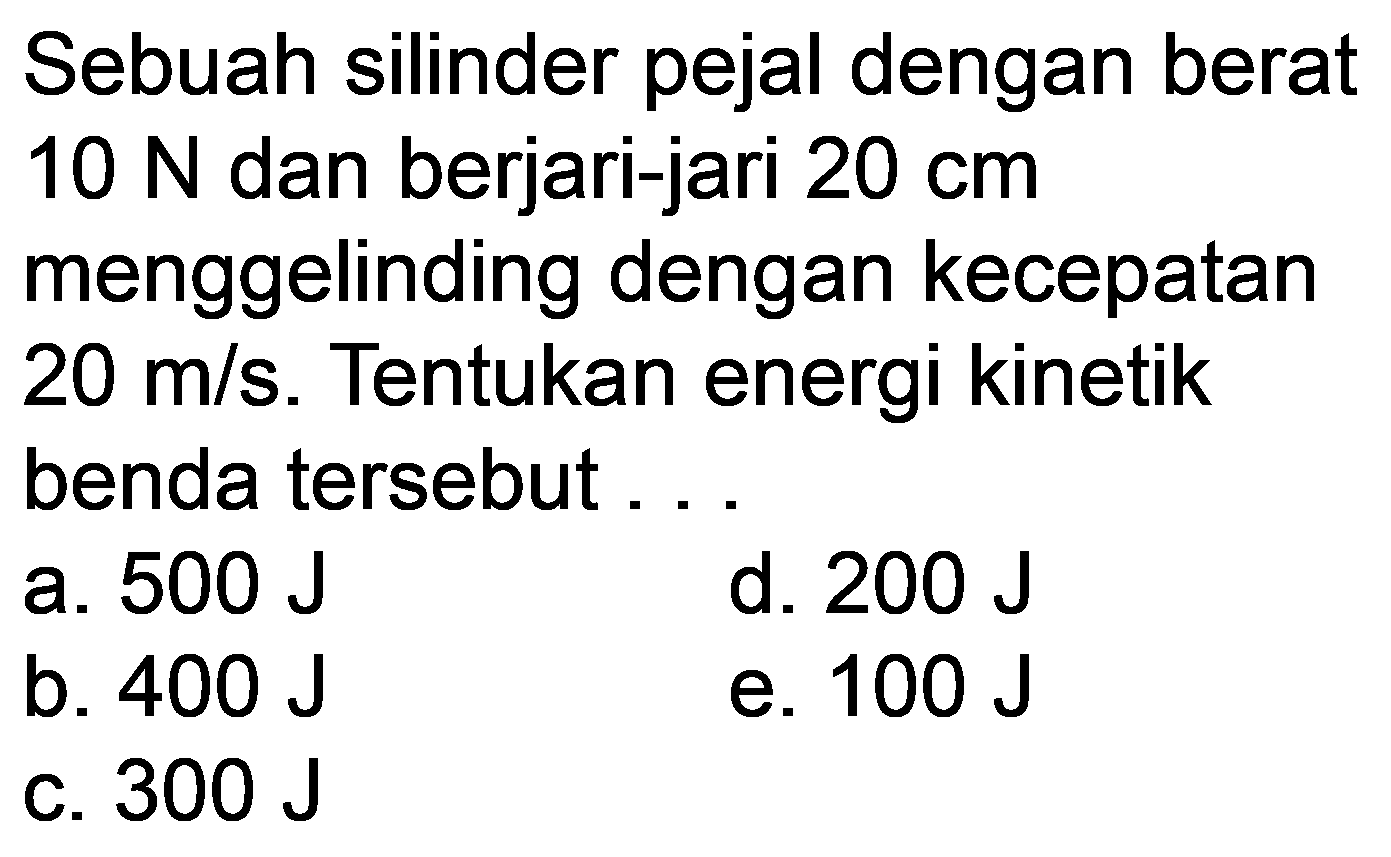 Sebuah silinder pejal dengan berat  10 N  dan berjari-jari  20 cm  menggelinding dengan kecepatan  20 m / s . Tentukan energi kinetik benda tersebut ...
a.  500 J 
d.  200 J 
b.  400 J 
e.  100 J 
C.  300 J 