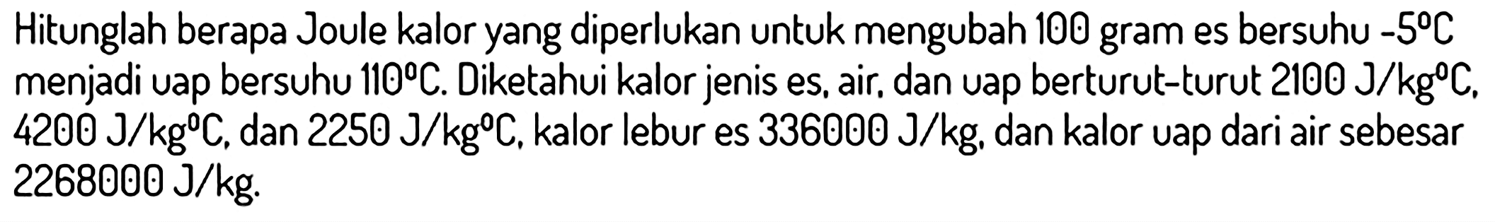 Hitunglah berapa Joule kalor yang diperlukan untuk mengubah 100 gram es bersuhu  -5 C  menjadi uap bersuhu  110 C . Diketahui kalor jenis es, air, dan uap berturut-turut  2100 ~J / kg C .  4200 ~J / kg C , dan  2250 ~J / kg C . kalor lebur es  336000 ~J / kg , dan kalor uap dari air sebesar  2268000 ~J / kg .