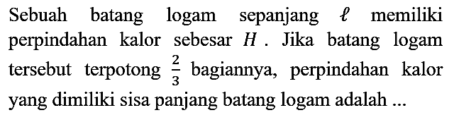 Sebuah batang logam sepanjang l memiliki perpindahan kalor sebesar H. Jika batang logam tersebut terpotong 2/3 bagiannya, perpindahan kalor yang dimiliki sisa panjang batang logam adalah ...