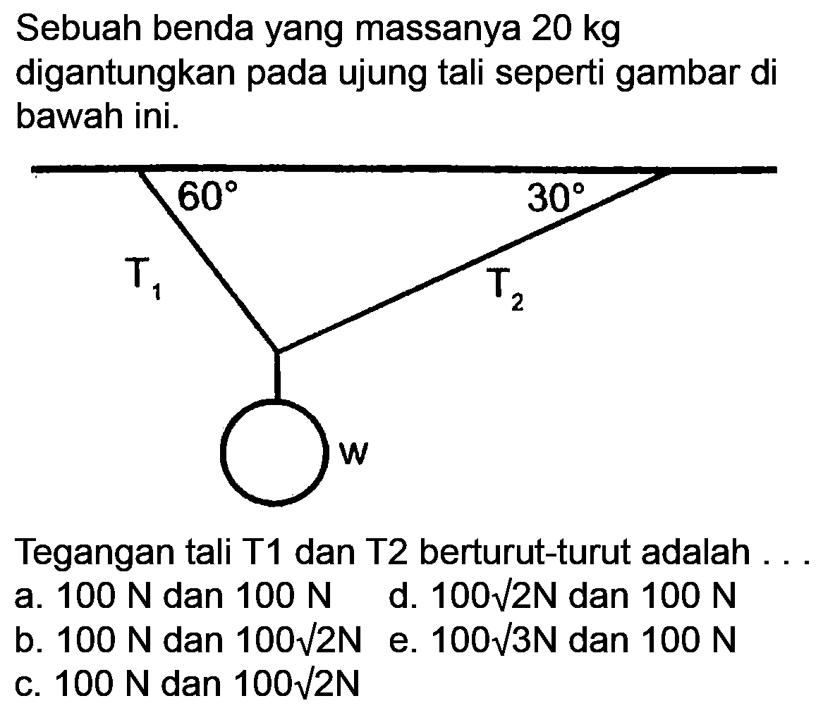 Sebuah benda yang massanya  20 kg  digantungkan pada ujung tali seperti gambar di bawah ini.

Tegangan tali T1 dan T2 berturut-turut adalah ..
  { a. ) 100 N  { dan ) 100 N   { d. ) 100 akar(2) N  { dan ) 100 N 
b.  100 N  dan  100 akar(2) N  e.  100 akar(3) N  dan  100 N 
c.  100 N  dan  100 akar(2 N) 