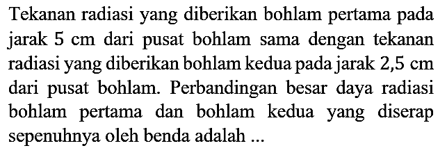 Tekanan radiasi yang diberikan bohlam pertama pada jarak  5 cm  dari pusat bohlam sama dengan tekanan radiasi yang diberikan bohlam kedua pada jarak  2,5 cm  dari pusat bohlam. Perbandingan besar daya radiasi bohlam pertama dan bohlam kedua yang diserap sepenuhnya oleh benda adalah ...