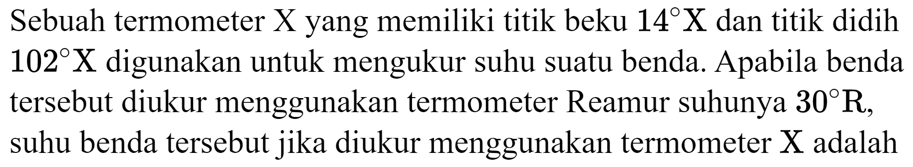 Sebuah termometer  X  yang memiliki titik beku  14 X  dan titik didih  102 X  digunakan untuk mengukur suhu suatu benda. Apabila benda tersebut diukur menggunakan termometer Reamur suhunya  30 R , suhu benda tersebut jika diukur menggunakan termometer  X  adalah