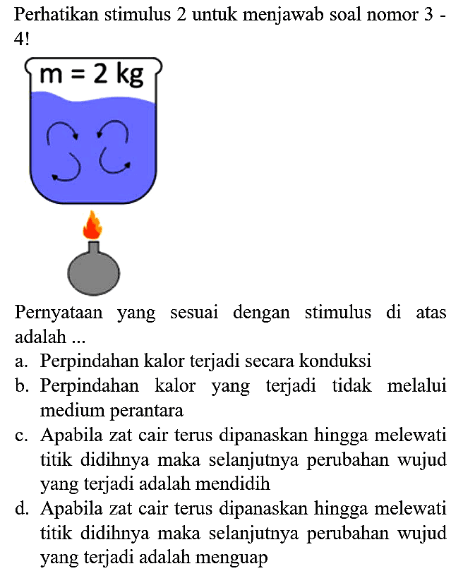 Perhatikan stimulus 2 untuk menjawab soal nomor 3 - 4! m=2 kg
Pernyataan yang sesuai dengan stimulus di atas adalah ...
a. Perpindahan kalor terjadi secara konduksi
b. Perpindahan kalor yang terjadi tidak melalui medium perantara
c. Apabila zat cair terus dipanaskan hingga melewati titik didihnya maka selanjutnya perubahan wujud yang terjadi adalah mendidih
d. Apabila zat cair terus dipanaskan hingga melewati titik didihnya maka selanjutnya perubahan wujud yang terjadi adalah menguap