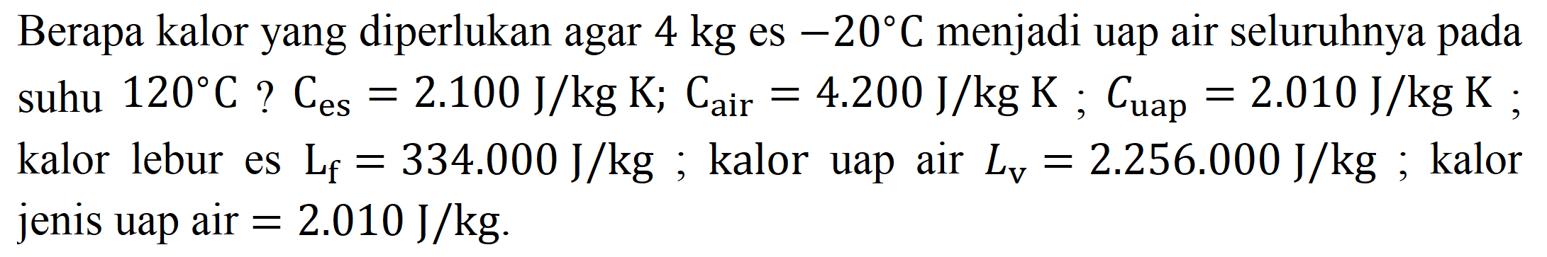 Berapa kalor yang diperlukan agar  4 kg  es  -20 C  menjadi uap air seluruhnya pada suhu  120 C  ?  C_(es)=2.100 ~J / kg K ; C_( {air ))=4.200 ~J / kg K ; C_( {uap ))=2.010 ~J / kg K ; kalor lebur es  L_(f)=334.000 ~J / kg ; kalor uap air  L_(v)=2.256 .000 ~J / kg ; kalor jenis uap air  =2.010 ~J / kg .