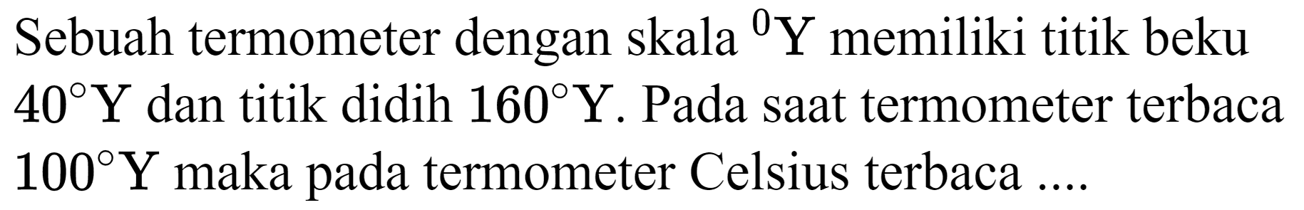 Sebuah termometer dengan skala  { )^(0) Y  memiliki titik beku  40 Y  dan titik didih  160 Y . Pada saat termometer terbaca  100 Y  maka pada termometer Celsius terbaca ....