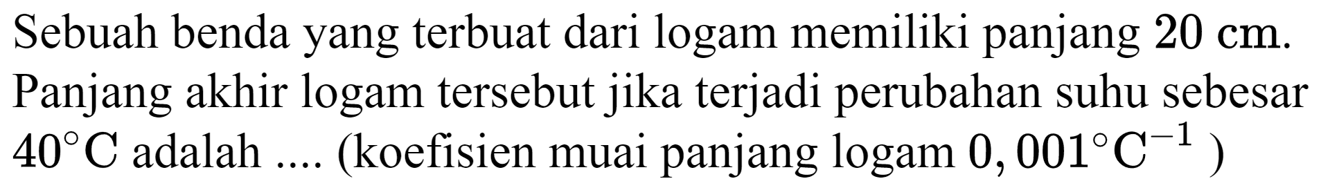 Sebuah benda yang terbuat dari logam memiliki panjang  20 cm . Panjang akhir logam tersebut jika terjadi perubahan suhu sebesar  40 C  adalah .... (koefisien muai panjang  logam 0,001 C^(-1)  )