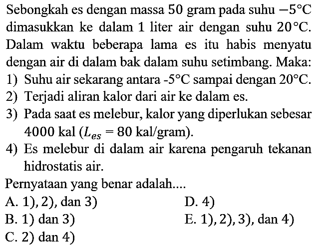 Sebongkah es dengan massa 50 gram pada suhu -5 C  dimasukkan ke dalam 1 liter air dengan suhu 20 C. Dalam waktu beberapa lama es itu habis menyatu dengan air di dalam bak dalam suhu setimbang. Maka:
1) Suhu air sekarang antara -5 C sampai dengan 20 C.
2) Terjadi aliran kalor dari air ke dalam es.
3) Pada saat es melebur, kalor yang diperlukan sebesar  4000 kal(L(es)=80 kal/gram).
4) Es melebur di dalam air karena pengaruh tekanan hidrostatis air.
Pernyataan yang benar adalah....
A. 1), 2), dan 3)
D. 4)
B. 1) dan 3)
C. 2)  dan 4) 
E. 1), 2), 3), dan 4)