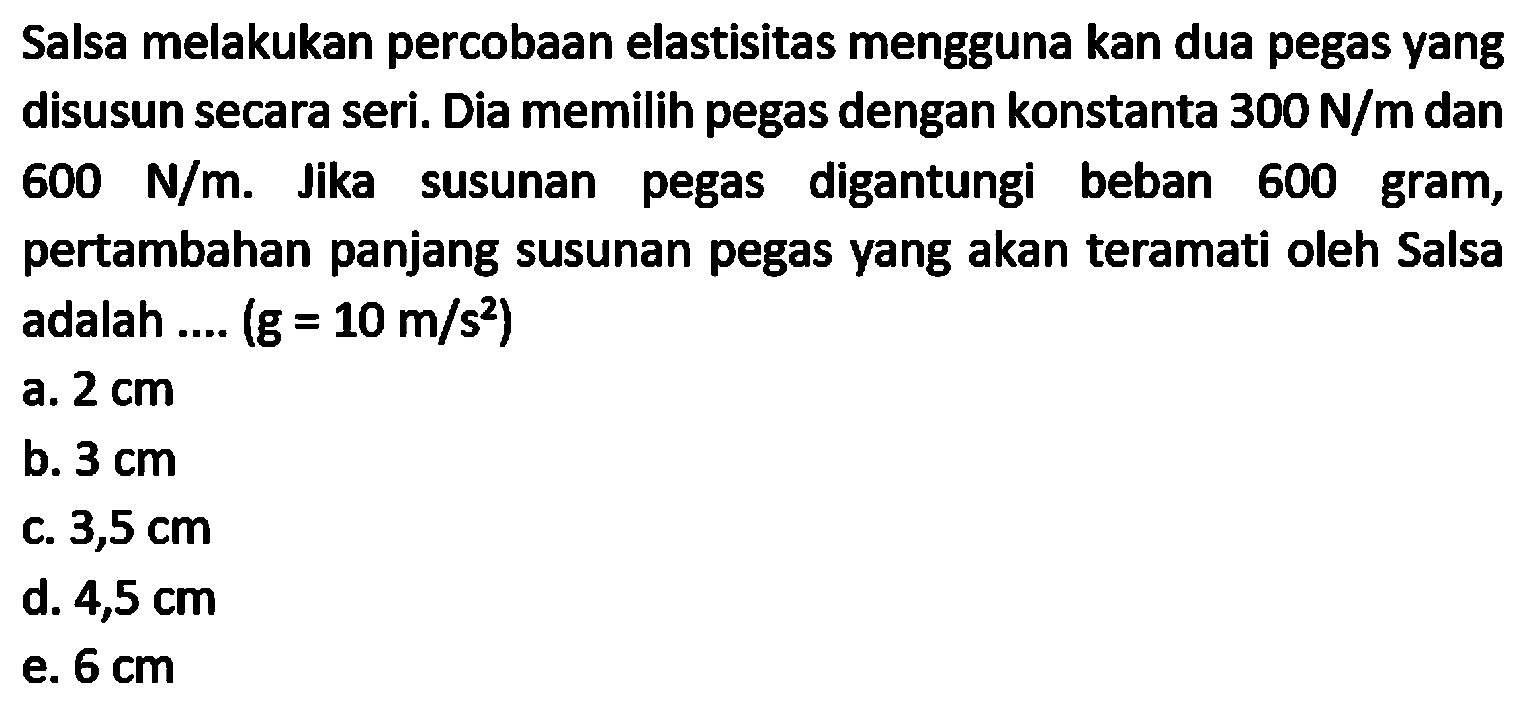 Salsa melakukan percobaan elastisitas mengguna kan dua pegas yang disusun secara seri. Dia memilih pegas dengan konstanta  300 N / m  dan  600 N / m . Jika susunan pegas digantungi beban 600 gram, pertambahan panjang susunan pegas yang akan teramati oleh Salsa adalah ....  (g=10 m / s^(2))