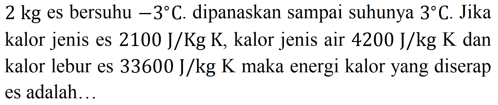 2 kg  es bersuhu  -3 C . dipanaskan sampai suhunya  3 C . Jika kalor jenis es  2100 ~J / Kg K , kalor jenis air  4200 ~J / kg K  dan kalor lebur es  33600 ~J / kg K  maka energi kalor yang diserap es adalah...