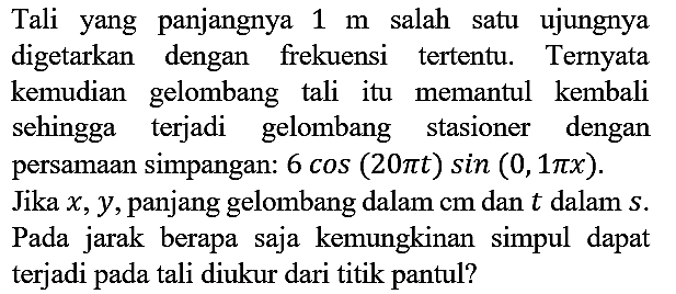 Tali yang panjangnya 1 m salah satu ujungnya digetarkan dengan frekuensi tertentu. Ternyata kemudian gelombang tali itu memantul kembali sehingga terjadi gelombang stasioner dengan persamaan simpangan: 6 cos (20 pi t) sin (0,1 pi x). Jika x, y, panjang gelombang dalam cm dan t dalam s. Pada jarak berapa saja kemungkinan simpul dapat terjadi pada tali diukur dari titik pantul?