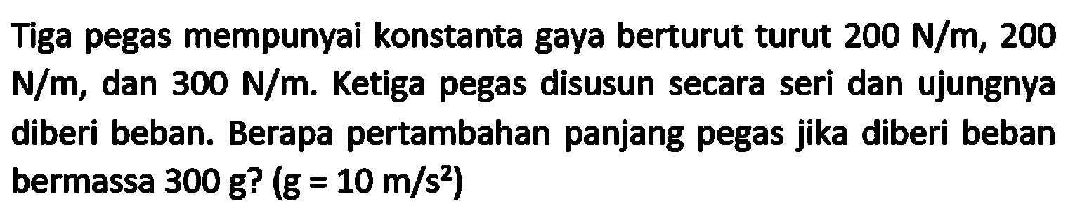 Tiga pegas mempunyai konstanta gaya berturut turut  200 N / m, 200   N / m , dan  300 N / m . Ketiga pegas disusun secara seri dan ujungnya diberi beban. Berapa pertambahan panjang pegas jika diberi beban bermassa  300 g ?(g=10 m / s^(2))