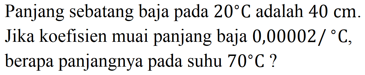 Panjang sebatang baja pada  20 C  adalah  40 cm .
Jika koefisien muai panjang baja  0,00002 /{ ) C , berapa panjangnya pada suhu  70 C  ?