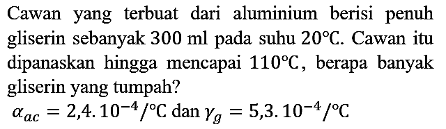 Cawan yang terbuat dari aluminium berisi penuh gliserin sebanyak 300 ml pada suhu 20 C. Cawan itu dipanaskan hingga mencapai 110 C, berapa banyak gliserin yang tumpah? alpha ac=2,4 . 10^(-4)/C dan gamma g=5,3 . 10^(-4)/C