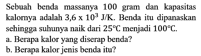 Sebuah benda massanya 100 gram dan kapasitas kalornya adalah 3,6  x 10^3 J/K. Benda itu dipanaskan sehingga suhunya naik dari 25 C menjadi 100 C.
a. Berapa kalor yang diserap benda?
b. Berapa kalor jenis benda itu?