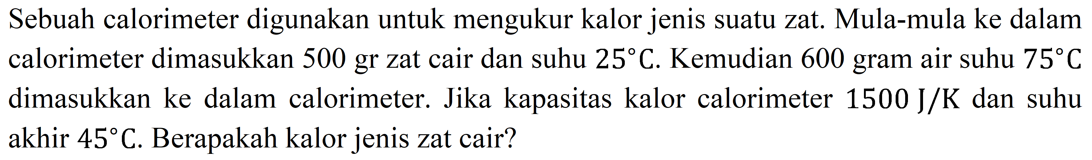 Sebuah calorimeter digunakan untuk mengukur kalor jenis suatu zat. Mula-mula ke dalam calorimeter dimasukkan 500 gr zat cair dan suhu  25 C . Kemudian 600 gram air suhu  75 C  dimasukkan ke dalam calorimeter. Jika kapasitas kalor calorimeter  1500 ~J / K  dan suhu akhir  45 C . Berapakah kalor jenis zat cair?