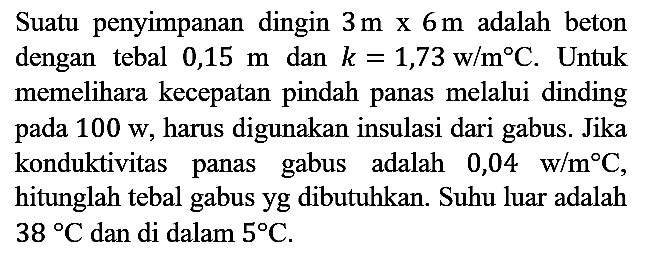 Suatu penyimpanan dingin 3 m x 6 m adalah beton dengan tebal 0,15 m dan k=1,73 w/m C. Untuk memelihara kecepatan pindah panas melalui dinding pada 100 w, harus digunakan insulasi dari gabus. Jika konduktivitas panas gabus adalah 0,04 w/m C, hitunglah tebal gabus yg dibutuhkan. Suhu luar adalah 38 C dan di dalam 5 C.