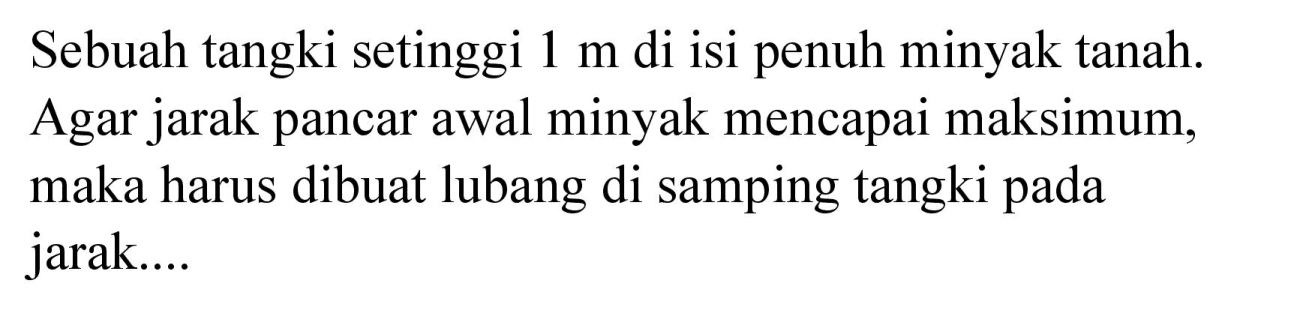 Sebuah tangki setinggi  1 m  di isi penuh minyak tanah. Agar jarak pancar awal minyak mencapai maksimum, maka harus dibuat lubang di samping tangki pada jarak....