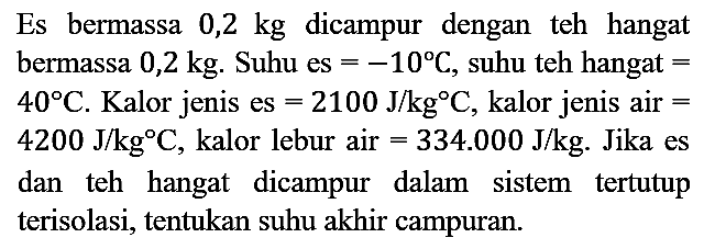 Es bermassa 0,2 kg dicampur dengan teh hangat bermassa 0,2 kg. Suhu es = -10 C, suhu teh hangat = 40 C. Kalor jenis es = 2100 J/kg C, kalor jenis air = 4200 J/kg C, kalor lebur air = 334.000 J/kg. Jika es dan teh hangat dicampur dalam sistem tertutup terisolasi, tentukan suhu akhir campuran.