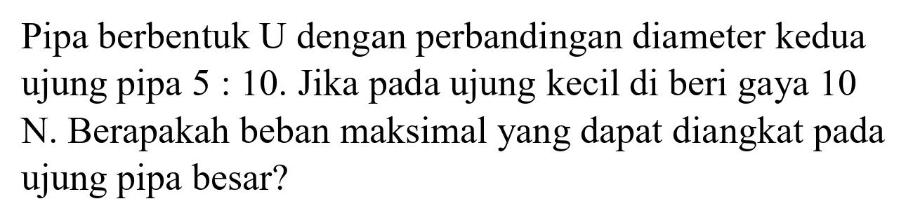 Pipa berbentuk  U  dengan perbandingan diameter kedua ujung pipa  5: 10 . Jika pada ujung kecil di beri gaya 10 N. Berapakah beban maksimal yang dapat diangkat pada ujung pipa besar?