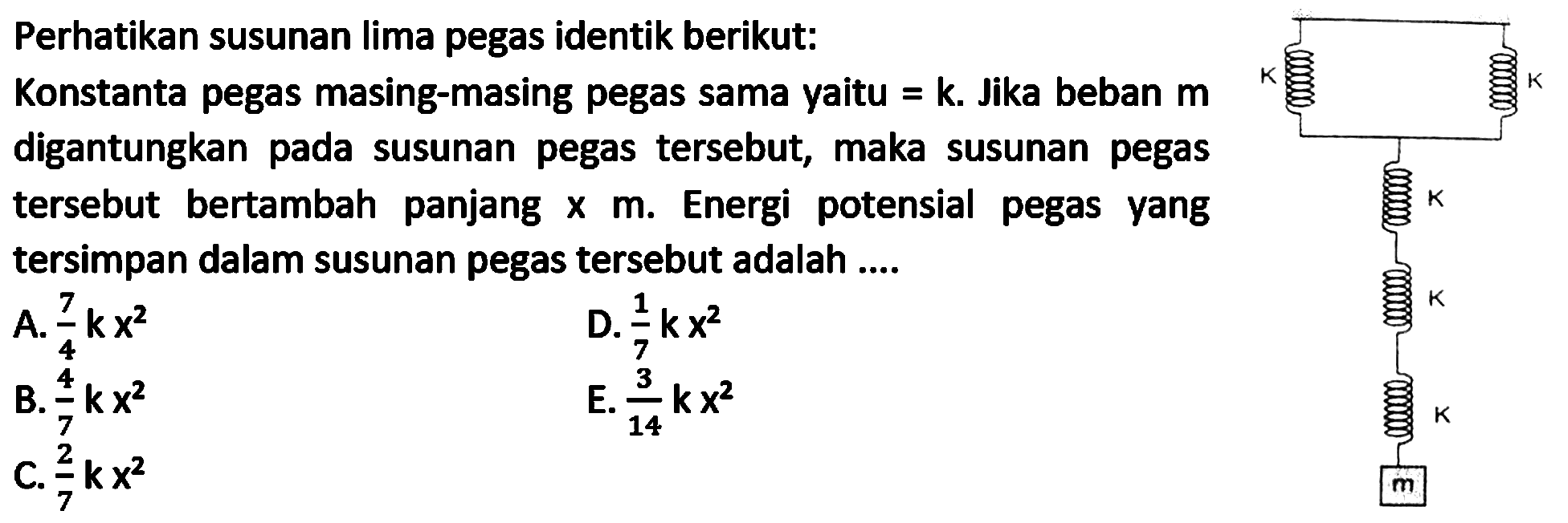 Perhatikan susunan lima pegas identik berikut:
Konstanta pegas masing-masing pegas sama yaitu  =k . Jika beban  m  digantungkan pada susunan pegas tersebut, maka susunan pegas tersebut bertambah panjang  x m . Energi potensial pegas yang tersimpan dalam susunan pegas tersebut adalah ....