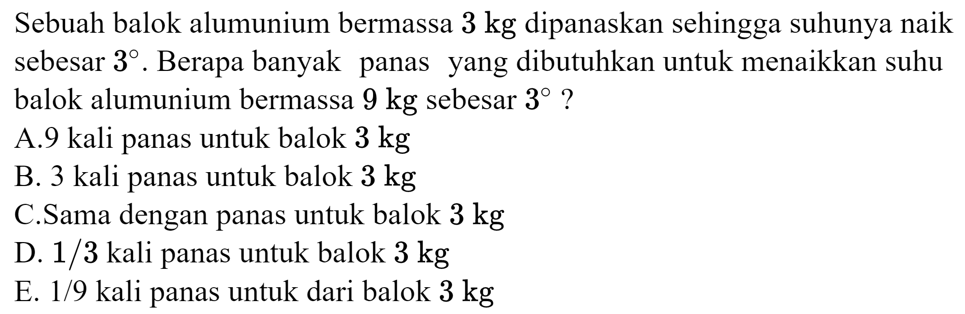 Sebuah balok alumunium bermassa  3 kg  dipanaskan sehingga suhunya naik sebesar  3 . Berapa banyak panas yang dibutuhkan untuk menaikkan suhu balok alumunium bermassa  9 kg  sebesar  3  ?
A. 9 kali panas untuk balok  3 kg 
B. 3 kali panas untuk balok  3 kg 
C.Sama dengan panas untuk balok  3 kg 
D.  1 / 3  kali panas untuk balok  3 kg 
E.  1 / 9  kali panas untuk dari balok  3 kg 