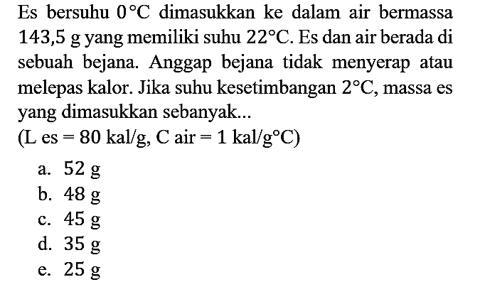 Es bersuhu 0 C dimasukkan ke dalam air bermassa 143,5 g yang memiliki suhu 22 C. Es dan air berada di sebuah bejana. Anggap bejana tidak menyerap atau melepas kalor. Jika suhu kesetimbangan 2 C, massa es yang dimasukkan sebanyak...
(L es =80 kal/g, C air =1 kal/g C) 