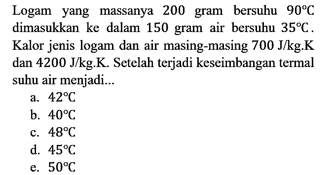 Logam yang massanya 200 gram bersuhu 90 C dimasukkan ke dalam 150 gram air bersuhu 35 C. Kalor jenis logam dan air masing-masing 700 J/kg.K dan 4200 J/kg.K. Setelah terjadi keseimbangan termal suhu air menjadi...