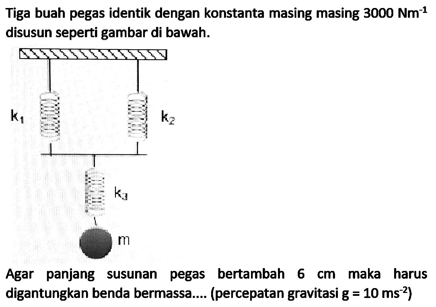 Tiga buah pegas identik dengan konstanta masing masing  3000 Nm^(-1)  disusun seperti gambar di bawah.

Agar panjang susunan pegas bertambah  6 cm  maka harus digantungkan benda bermassa.... (percepatan gravitasi  g=10 ~ms^(-2)  )