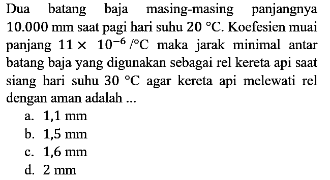 Dua batang baja masing-masing panjangnya 10.000 mm saat pagi hari suhu 20 C . Koefesien muai panjang (11 x 10^(-6))/C maka jarak minimal antar batang baja yang digunakan sebagai rel kereta api saat siang hari suhu 30 C agar kereta api melewati rel dengan aman adalah ...
