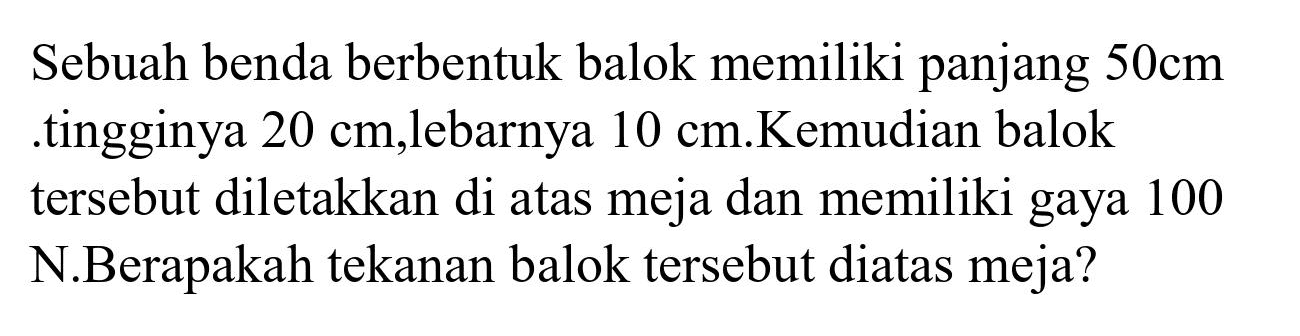 Sebuah benda berbentuk balok memiliki panjang  50 cm  .tingginya  20 cm ,lebarnya  10 cm .Kemudian balok tersebut diletakkan di atas meja dan memiliki gaya 100 N.Berapakah tekanan balok tersebut diatas meja?